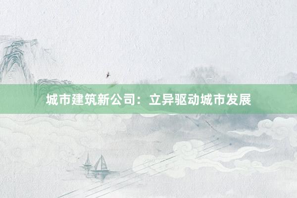 城市建筑新公司：立异驱动城市发展
